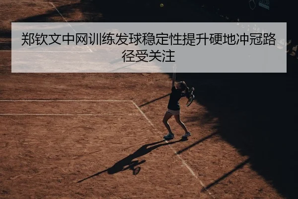 郑钦文中网训练发球稳定性提升硬地冲冠路径受关注